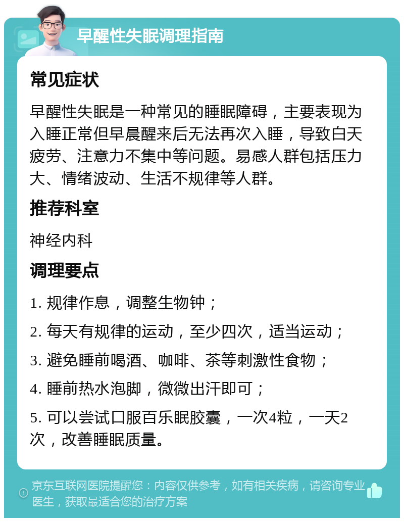 早醒性失眠调理指南 常见症状 早醒性失眠是一种常见的睡眠障碍，主要表现为入睡正常但早晨醒来后无法再次入睡，导致白天疲劳、注意力不集中等问题。易感人群包括压力大、情绪波动、生活不规律等人群。 推荐科室 神经内科 调理要点 1. 规律作息，调整生物钟； 2. 每天有规律的运动，至少四次，适当运动； 3. 避免睡前喝酒、咖啡、茶等刺激性食物； 4. 睡前热水泡脚，微微出汗即可； 5. 可以尝试口服百乐眠胶囊，一次4粒，一天2次，改善睡眠质量。