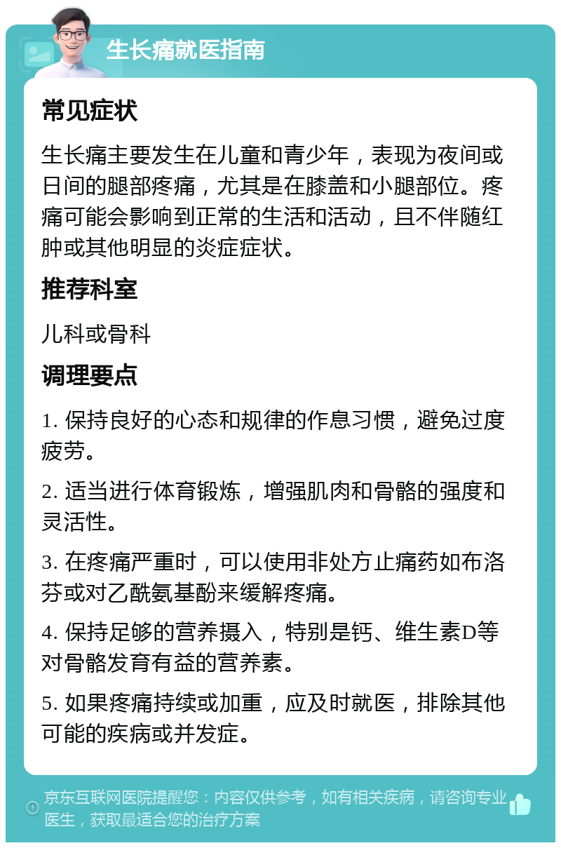 生长痛就医指南 常见症状 生长痛主要发生在儿童和青少年，表现为夜间或日间的腿部疼痛，尤其是在膝盖和小腿部位。疼痛可能会影响到正常的生活和活动，且不伴随红肿或其他明显的炎症症状。 推荐科室 儿科或骨科 调理要点 1. 保持良好的心态和规律的作息习惯，避免过度疲劳。 2. 适当进行体育锻炼，增强肌肉和骨骼的强度和灵活性。 3. 在疼痛严重时，可以使用非处方止痛药如布洛芬或对乙酰氨基酚来缓解疼痛。 4. 保持足够的营养摄入，特别是钙、维生素D等对骨骼发育有益的营养素。 5. 如果疼痛持续或加重，应及时就医，排除其他可能的疾病或并发症。