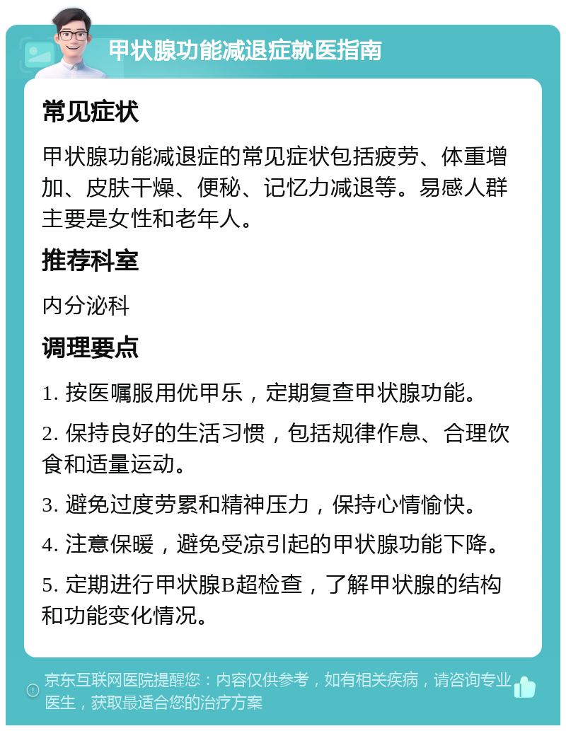 甲状腺功能减退症就医指南 常见症状 甲状腺功能减退症的常见症状包括疲劳、体重增加、皮肤干燥、便秘、记忆力减退等。易感人群主要是女性和老年人。 推荐科室 内分泌科 调理要点 1. 按医嘱服用优甲乐，定期复查甲状腺功能。 2. 保持良好的生活习惯，包括规律作息、合理饮食和适量运动。 3. 避免过度劳累和精神压力，保持心情愉快。 4. 注意保暖，避免受凉引起的甲状腺功能下降。 5. 定期进行甲状腺B超检查，了解甲状腺的结构和功能变化情况。