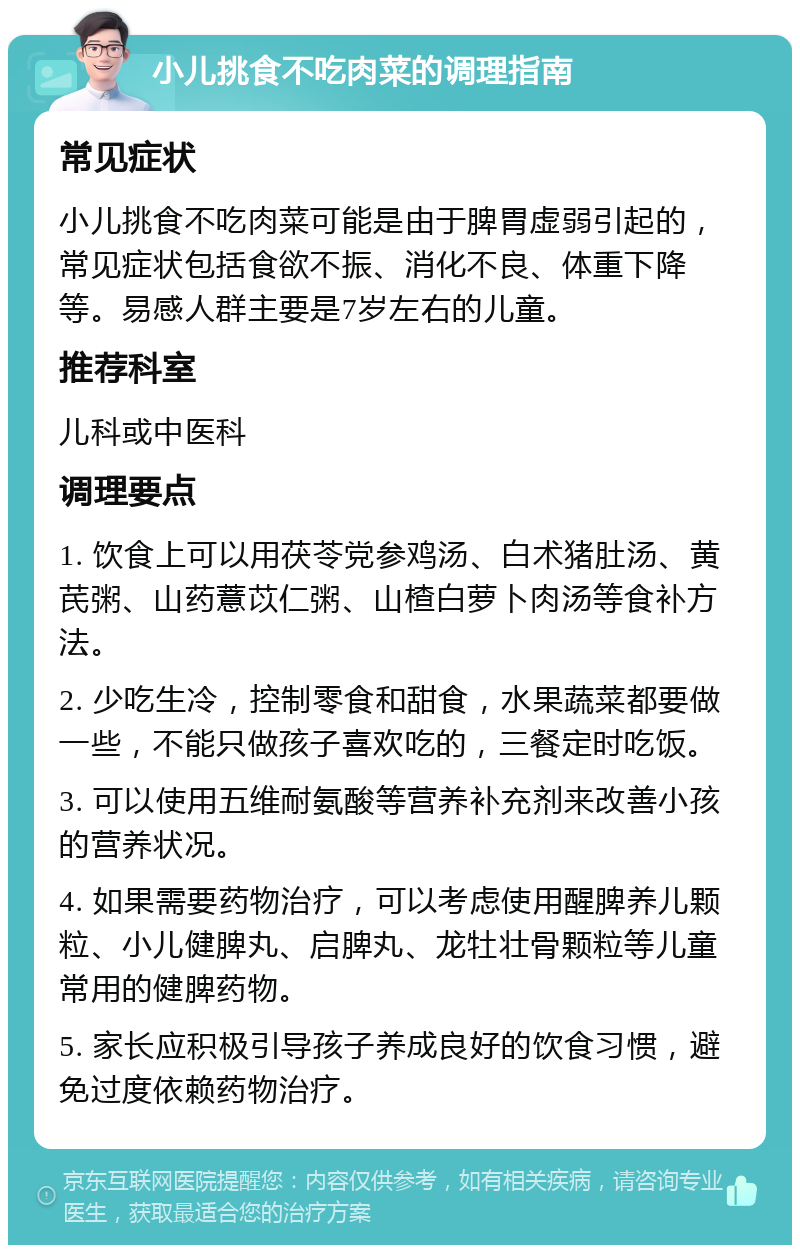 小儿挑食不吃肉菜的调理指南 常见症状 小儿挑食不吃肉菜可能是由于脾胃虚弱引起的，常见症状包括食欲不振、消化不良、体重下降等。易感人群主要是7岁左右的儿童。 推荐科室 儿科或中医科 调理要点 1. 饮食上可以用茯苓党参鸡汤、白术猪肚汤、黄芪粥、山药薏苡仁粥、山楂白萝卜肉汤等食补方法。 2. 少吃生冷，控制零食和甜食，水果蔬菜都要做一些，不能只做孩子喜欢吃的，三餐定时吃饭。 3. 可以使用五维耐氨酸等营养补充剂来改善小孩的营养状况。 4. 如果需要药物治疗，可以考虑使用醒脾养儿颗粒、小儿健脾丸、启脾丸、龙牡壮骨颗粒等儿童常用的健脾药物。 5. 家长应积极引导孩子养成良好的饮食习惯，避免过度依赖药物治疗。