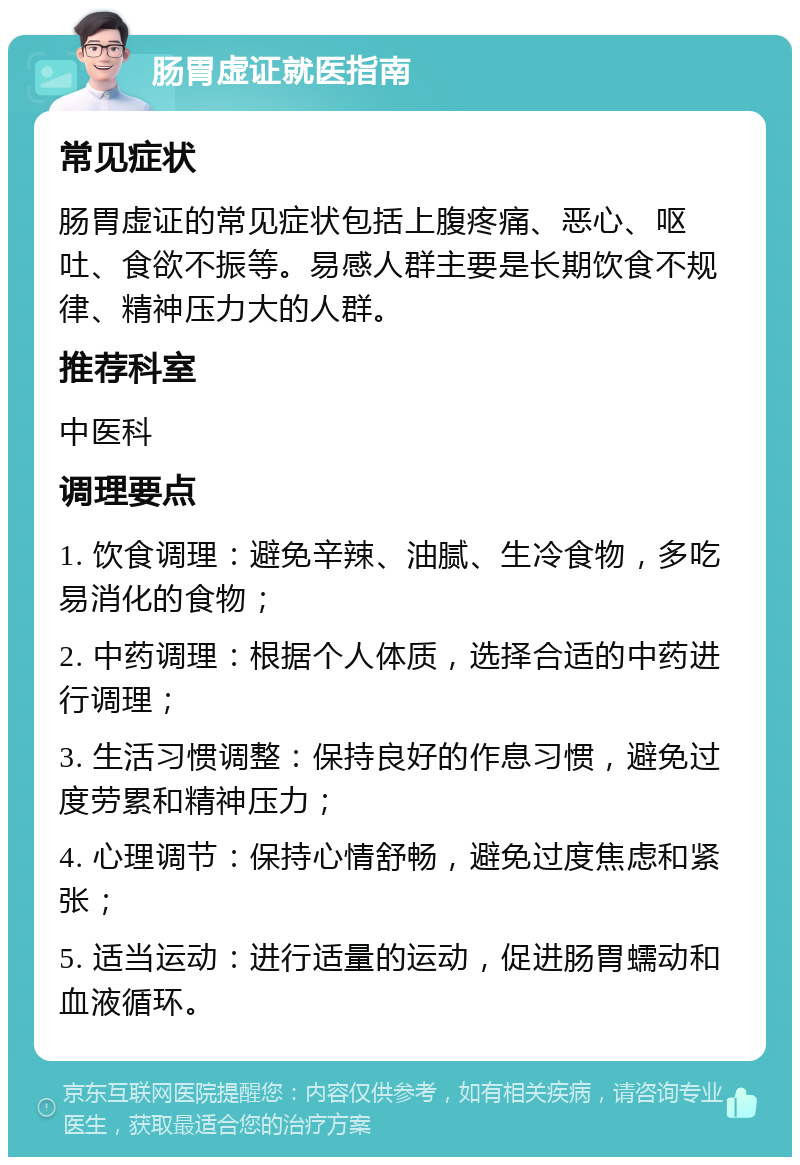 肠胃虚证就医指南 常见症状 肠胃虚证的常见症状包括上腹疼痛、恶心、呕吐、食欲不振等。易感人群主要是长期饮食不规律、精神压力大的人群。 推荐科室 中医科 调理要点 1. 饮食调理：避免辛辣、油腻、生冷食物，多吃易消化的食物； 2. 中药调理：根据个人体质，选择合适的中药进行调理； 3. 生活习惯调整：保持良好的作息习惯，避免过度劳累和精神压力； 4. 心理调节：保持心情舒畅，避免过度焦虑和紧张； 5. 适当运动：进行适量的运动，促进肠胃蠕动和血液循环。