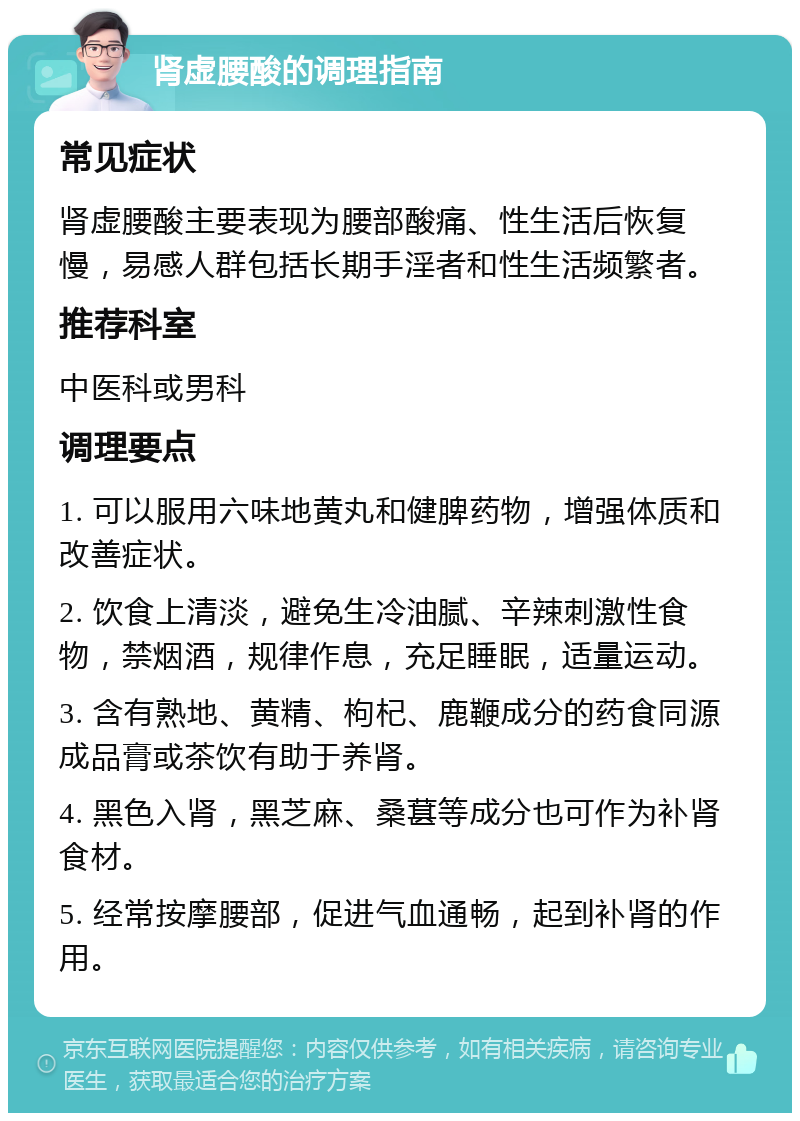 肾虚腰酸的调理指南 常见症状 肾虚腰酸主要表现为腰部酸痛、性生活后恢复慢，易感人群包括长期手淫者和性生活频繁者。 推荐科室 中医科或男科 调理要点 1. 可以服用六味地黄丸和健脾药物，增强体质和改善症状。 2. 饮食上清淡，避免生冷油腻、辛辣刺激性食物，禁烟酒，规律作息，充足睡眠，适量运动。 3. 含有熟地、黄精、枸杞、鹿鞭成分的药食同源成品膏或茶饮有助于养肾。 4. 黑色入肾，黑芝麻、桑葚等成分也可作为补肾食材。 5. 经常按摩腰部，促进气血通畅，起到补肾的作用。