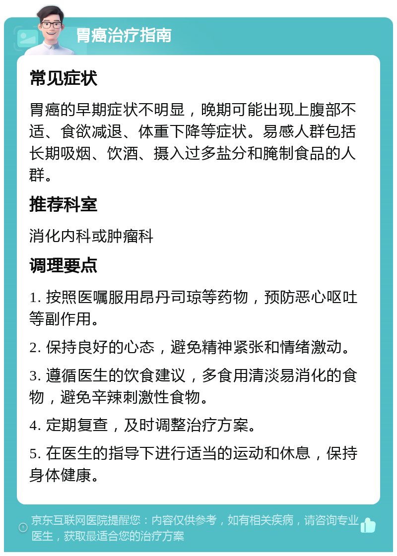 胃癌治疗指南 常见症状 胃癌的早期症状不明显，晚期可能出现上腹部不适、食欲减退、体重下降等症状。易感人群包括长期吸烟、饮酒、摄入过多盐分和腌制食品的人群。 推荐科室 消化内科或肿瘤科 调理要点 1. 按照医嘱服用昂丹司琼等药物，预防恶心呕吐等副作用。 2. 保持良好的心态，避免精神紧张和情绪激动。 3. 遵循医生的饮食建议，多食用清淡易消化的食物，避免辛辣刺激性食物。 4. 定期复查，及时调整治疗方案。 5. 在医生的指导下进行适当的运动和休息，保持身体健康。