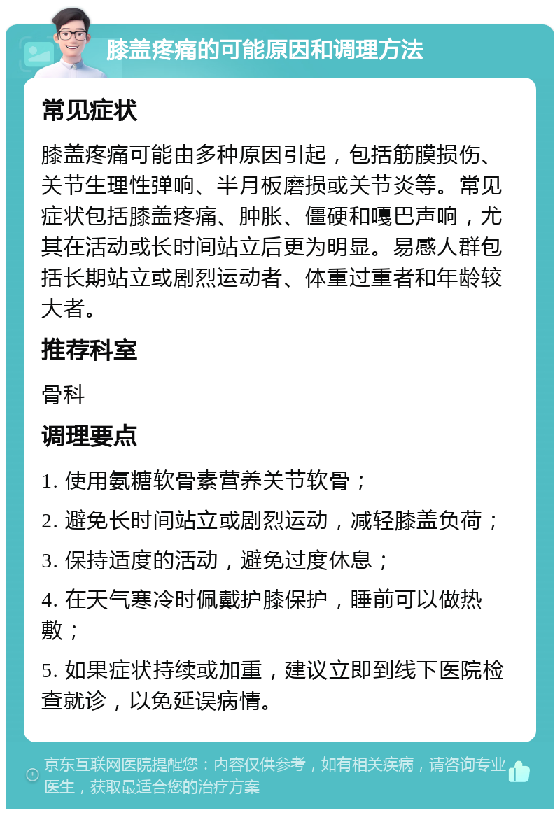 膝盖疼痛的可能原因和调理方法 常见症状 膝盖疼痛可能由多种原因引起，包括筋膜损伤、关节生理性弹响、半月板磨损或关节炎等。常见症状包括膝盖疼痛、肿胀、僵硬和嘎巴声响，尤其在活动或长时间站立后更为明显。易感人群包括长期站立或剧烈运动者、体重过重者和年龄较大者。 推荐科室 骨科 调理要点 1. 使用氨糖软骨素营养关节软骨； 2. 避免长时间站立或剧烈运动，减轻膝盖负荷； 3. 保持适度的活动，避免过度休息； 4. 在天气寒冷时佩戴护膝保护，睡前可以做热敷； 5. 如果症状持续或加重，建议立即到线下医院检查就诊，以免延误病情。