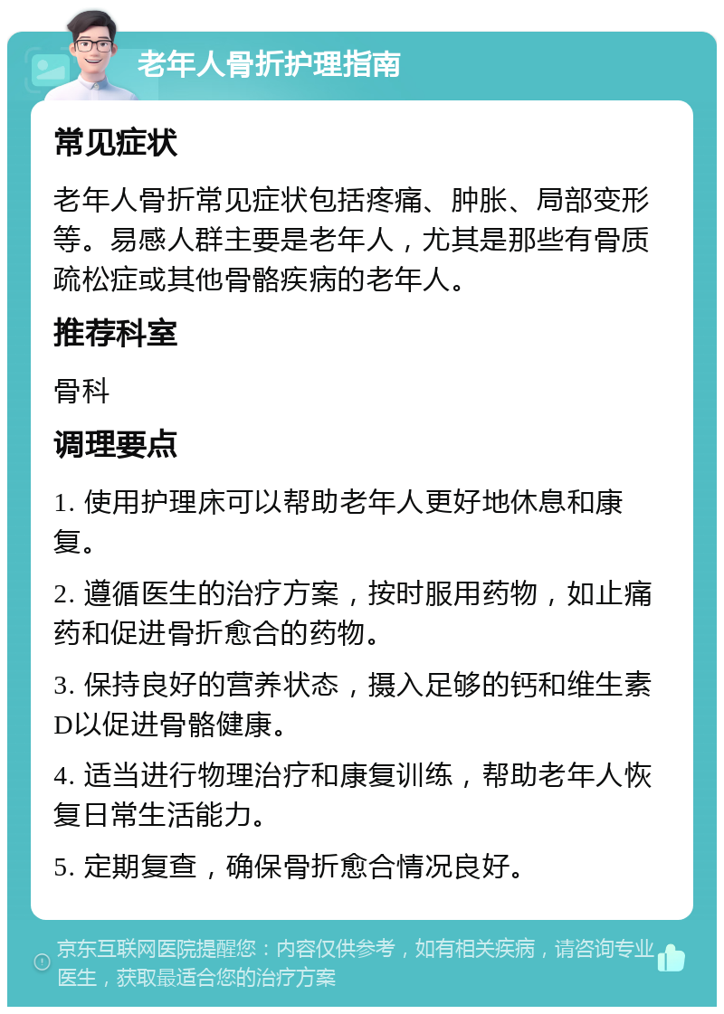 老年人骨折护理指南 常见症状 老年人骨折常见症状包括疼痛、肿胀、局部变形等。易感人群主要是老年人，尤其是那些有骨质疏松症或其他骨骼疾病的老年人。 推荐科室 骨科 调理要点 1. 使用护理床可以帮助老年人更好地休息和康复。 2. 遵循医生的治疗方案，按时服用药物，如止痛药和促进骨折愈合的药物。 3. 保持良好的营养状态，摄入足够的钙和维生素D以促进骨骼健康。 4. 适当进行物理治疗和康复训练，帮助老年人恢复日常生活能力。 5. 定期复查，确保骨折愈合情况良好。