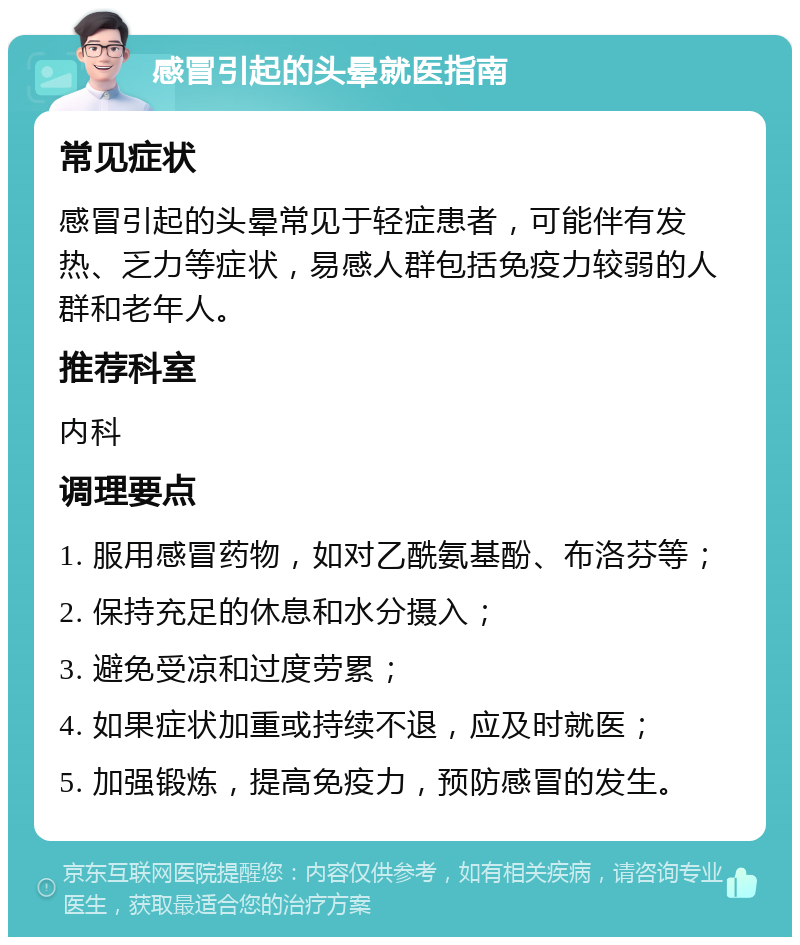 感冒引起的头晕就医指南 常见症状 感冒引起的头晕常见于轻症患者，可能伴有发热、乏力等症状，易感人群包括免疫力较弱的人群和老年人。 推荐科室 内科 调理要点 1. 服用感冒药物，如对乙酰氨基酚、布洛芬等； 2. 保持充足的休息和水分摄入； 3. 避免受凉和过度劳累； 4. 如果症状加重或持续不退，应及时就医； 5. 加强锻炼，提高免疫力，预防感冒的发生。