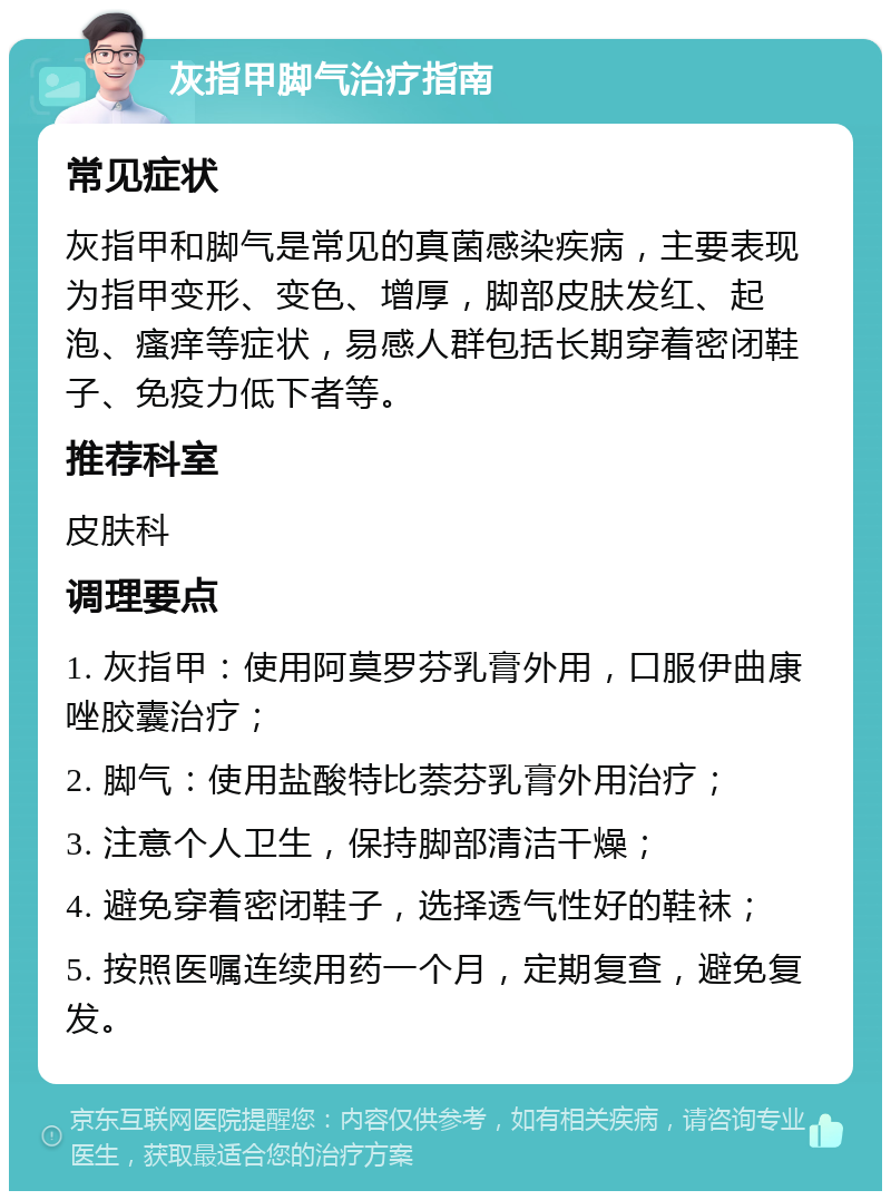 灰指甲脚气治疗指南 常见症状 灰指甲和脚气是常见的真菌感染疾病，主要表现为指甲变形、变色、增厚，脚部皮肤发红、起泡、瘙痒等症状，易感人群包括长期穿着密闭鞋子、免疫力低下者等。 推荐科室 皮肤科 调理要点 1. 灰指甲：使用阿莫罗芬乳膏外用，口服伊曲康唑胶囊治疗； 2. 脚气：使用盐酸特比萘芬乳膏外用治疗； 3. 注意个人卫生，保持脚部清洁干燥； 4. 避免穿着密闭鞋子，选择透气性好的鞋袜； 5. 按照医嘱连续用药一个月，定期复查，避免复发。