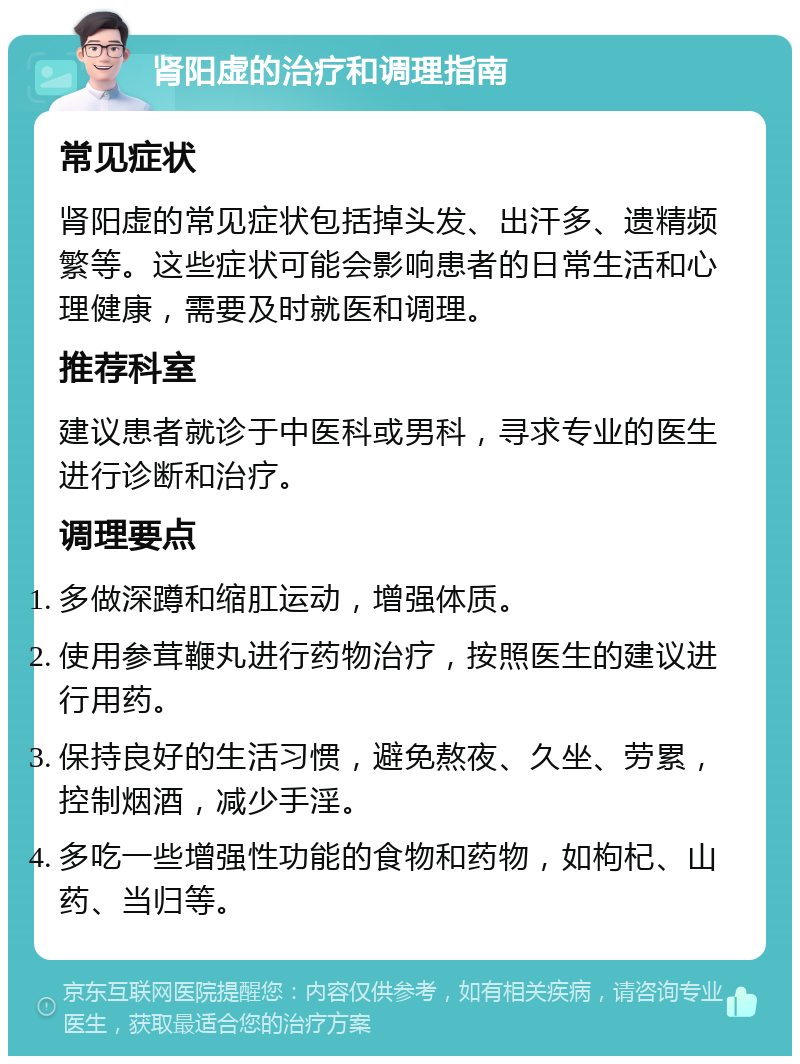 肾阳虚的治疗和调理指南 常见症状 肾阳虚的常见症状包括掉头发、出汗多、遗精频繁等。这些症状可能会影响患者的日常生活和心理健康，需要及时就医和调理。 推荐科室 建议患者就诊于中医科或男科，寻求专业的医生进行诊断和治疗。 调理要点 多做深蹲和缩肛运动，增强体质。 使用参茸鞭丸进行药物治疗，按照医生的建议进行用药。 保持良好的生活习惯，避免熬夜、久坐、劳累，控制烟酒，减少手淫。 多吃一些增强性功能的食物和药物，如枸杞、山药、当归等。