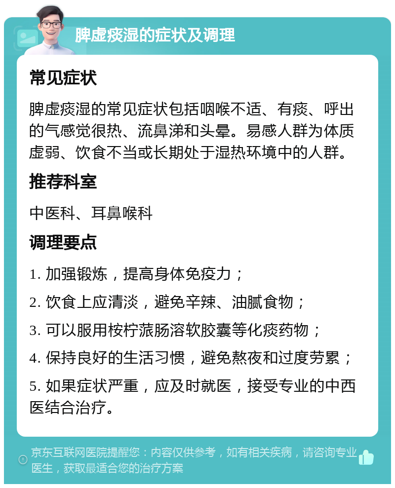 脾虚痰湿的症状及调理 常见症状 脾虚痰湿的常见症状包括咽喉不适、有痰、呼出的气感觉很热、流鼻涕和头晕。易感人群为体质虚弱、饮食不当或长期处于湿热环境中的人群。 推荐科室 中医科、耳鼻喉科 调理要点 1. 加强锻炼，提高身体免疫力； 2. 饮食上应清淡，避免辛辣、油腻食物； 3. 可以服用桉柠蒎肠溶软胶囊等化痰药物； 4. 保持良好的生活习惯，避免熬夜和过度劳累； 5. 如果症状严重，应及时就医，接受专业的中西医结合治疗。