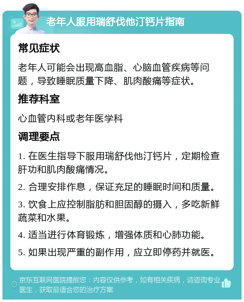 老年人服用瑞舒伐他汀钙片指南 常见症状 老年人可能会出现高血脂、心脑血管疾病等问题，导致睡眠质量下降、肌肉酸痛等症状。 推荐科室 心血管内科或老年医学科 调理要点 1. 在医生指导下服用瑞舒伐他汀钙片，定期检查肝功和肌肉酸痛情况。 2. 合理安排作息，保证充足的睡眠时间和质量。 3. 饮食上应控制脂肪和胆固醇的摄入，多吃新鲜蔬菜和水果。 4. 适当进行体育锻炼，增强体质和心肺功能。 5. 如果出现严重的副作用，应立即停药并就医。