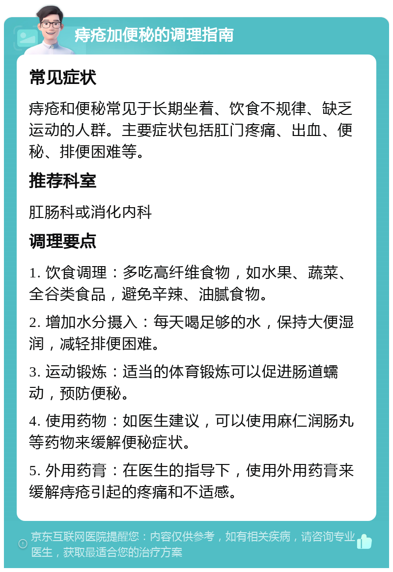 痔疮加便秘的调理指南 常见症状 痔疮和便秘常见于长期坐着、饮食不规律、缺乏运动的人群。主要症状包括肛门疼痛、出血、便秘、排便困难等。 推荐科室 肛肠科或消化内科 调理要点 1. 饮食调理：多吃高纤维食物，如水果、蔬菜、全谷类食品，避免辛辣、油腻食物。 2. 增加水分摄入：每天喝足够的水，保持大便湿润，减轻排便困难。 3. 运动锻炼：适当的体育锻炼可以促进肠道蠕动，预防便秘。 4. 使用药物：如医生建议，可以使用麻仁润肠丸等药物来缓解便秘症状。 5. 外用药膏：在医生的指导下，使用外用药膏来缓解痔疮引起的疼痛和不适感。