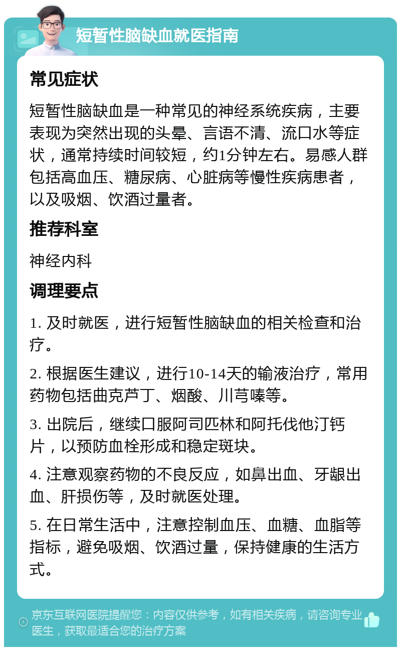 短暂性脑缺血就医指南 常见症状 短暂性脑缺血是一种常见的神经系统疾病，主要表现为突然出现的头晕、言语不清、流口水等症状，通常持续时间较短，约1分钟左右。易感人群包括高血压、糖尿病、心脏病等慢性疾病患者，以及吸烟、饮酒过量者。 推荐科室 神经内科 调理要点 1. 及时就医，进行短暂性脑缺血的相关检查和治疗。 2. 根据医生建议，进行10-14天的输液治疗，常用药物包括曲克芦丁、烟酸、川芎嗪等。 3. 出院后，继续口服阿司匹林和阿托伐他汀钙片，以预防血栓形成和稳定斑块。 4. 注意观察药物的不良反应，如鼻出血、牙龈出血、肝损伤等，及时就医处理。 5. 在日常生活中，注意控制血压、血糖、血脂等指标，避免吸烟、饮酒过量，保持健康的生活方式。