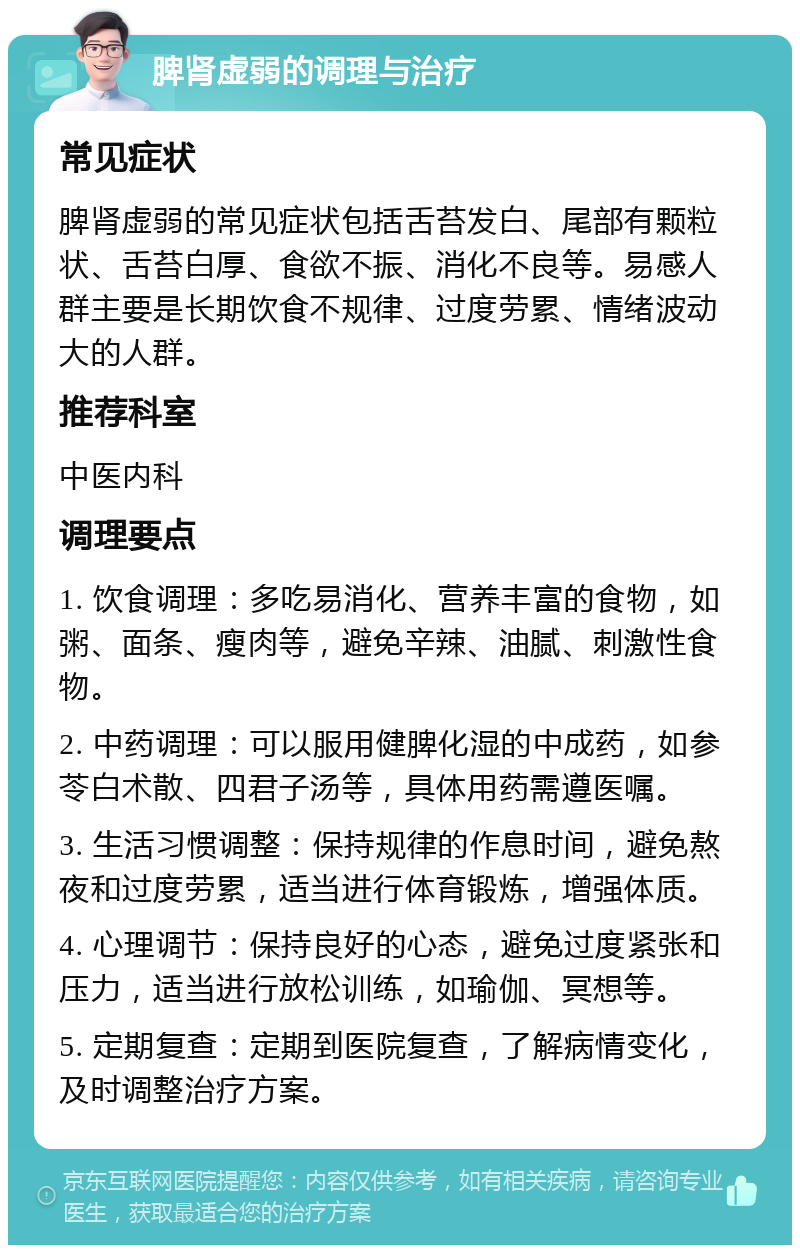 脾肾虚弱的调理与治疗 常见症状 脾肾虚弱的常见症状包括舌苔发白、尾部有颗粒状、舌苔白厚、食欲不振、消化不良等。易感人群主要是长期饮食不规律、过度劳累、情绪波动大的人群。 推荐科室 中医内科 调理要点 1. 饮食调理：多吃易消化、营养丰富的食物，如粥、面条、瘦肉等，避免辛辣、油腻、刺激性食物。 2. 中药调理：可以服用健脾化湿的中成药，如参苓白术散、四君子汤等，具体用药需遵医嘱。 3. 生活习惯调整：保持规律的作息时间，避免熬夜和过度劳累，适当进行体育锻炼，增强体质。 4. 心理调节：保持良好的心态，避免过度紧张和压力，适当进行放松训练，如瑜伽、冥想等。 5. 定期复查：定期到医院复查，了解病情变化，及时调整治疗方案。