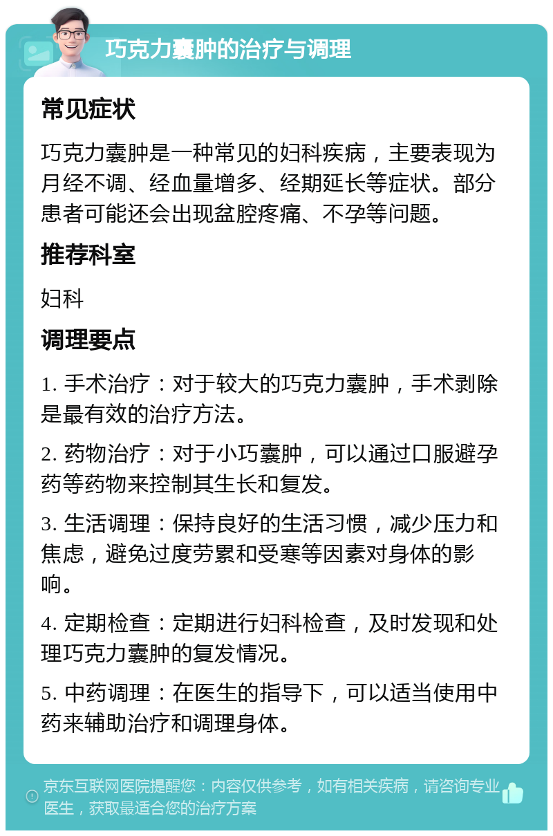 巧克力囊肿的治疗与调理 常见症状 巧克力囊肿是一种常见的妇科疾病，主要表现为月经不调、经血量增多、经期延长等症状。部分患者可能还会出现盆腔疼痛、不孕等问题。 推荐科室 妇科 调理要点 1. 手术治疗：对于较大的巧克力囊肿，手术剥除是最有效的治疗方法。 2. 药物治疗：对于小巧囊肿，可以通过口服避孕药等药物来控制其生长和复发。 3. 生活调理：保持良好的生活习惯，减少压力和焦虑，避免过度劳累和受寒等因素对身体的影响。 4. 定期检查：定期进行妇科检查，及时发现和处理巧克力囊肿的复发情况。 5. 中药调理：在医生的指导下，可以适当使用中药来辅助治疗和调理身体。