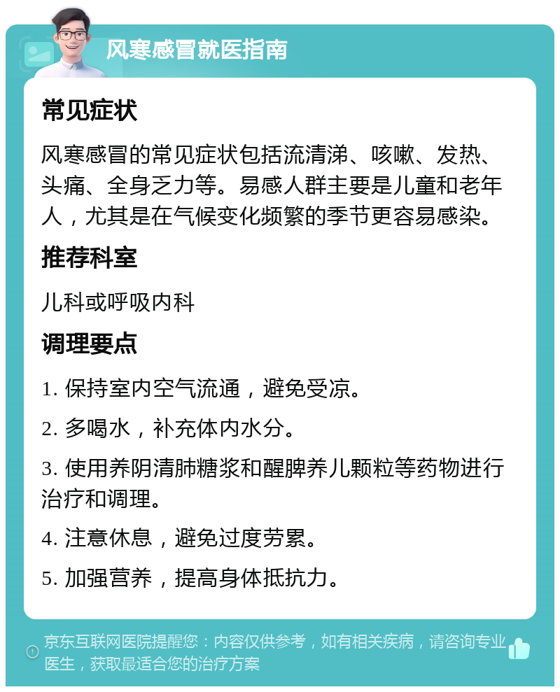 风寒感冒就医指南 常见症状 风寒感冒的常见症状包括流清涕、咳嗽、发热、头痛、全身乏力等。易感人群主要是儿童和老年人，尤其是在气候变化频繁的季节更容易感染。 推荐科室 儿科或呼吸内科 调理要点 1. 保持室内空气流通，避免受凉。 2. 多喝水，补充体内水分。 3. 使用养阴清肺糖浆和醒脾养儿颗粒等药物进行治疗和调理。 4. 注意休息，避免过度劳累。 5. 加强营养，提高身体抵抗力。