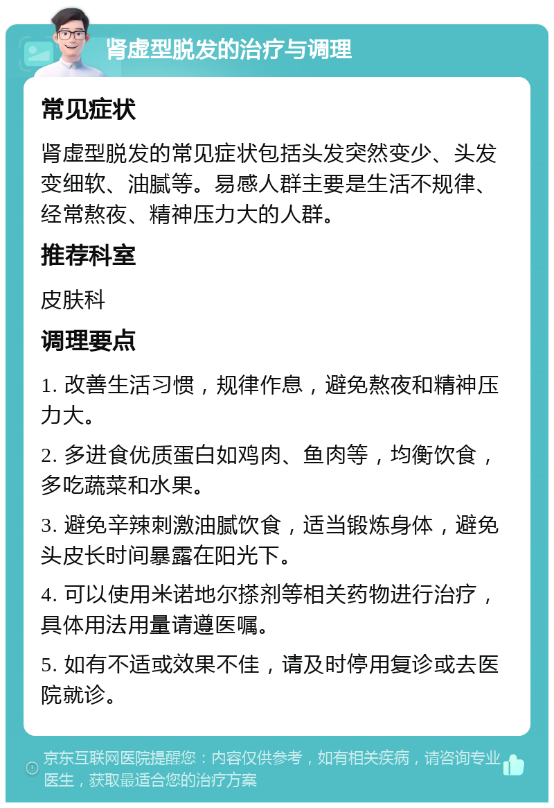 肾虚型脱发的治疗与调理 常见症状 肾虚型脱发的常见症状包括头发突然变少、头发变细软、油腻等。易感人群主要是生活不规律、经常熬夜、精神压力大的人群。 推荐科室 皮肤科 调理要点 1. 改善生活习惯，规律作息，避免熬夜和精神压力大。 2. 多进食优质蛋白如鸡肉、鱼肉等，均衡饮食，多吃蔬菜和水果。 3. 避免辛辣刺激油腻饮食，适当锻炼身体，避免头皮长时间暴露在阳光下。 4. 可以使用米诺地尔搽剂等相关药物进行治疗，具体用法用量请遵医嘱。 5. 如有不适或效果不佳，请及时停用复诊或去医院就诊。