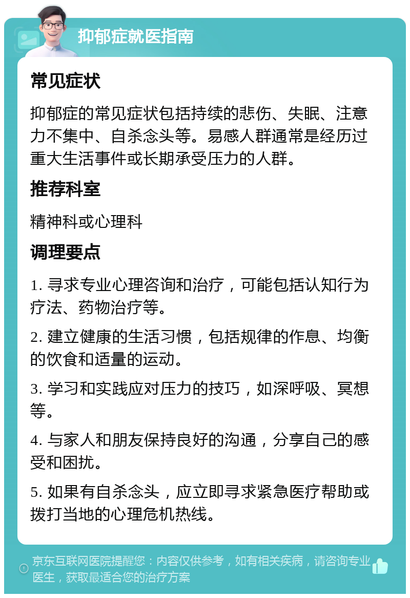 抑郁症就医指南 常见症状 抑郁症的常见症状包括持续的悲伤、失眠、注意力不集中、自杀念头等。易感人群通常是经历过重大生活事件或长期承受压力的人群。 推荐科室 精神科或心理科 调理要点 1. 寻求专业心理咨询和治疗，可能包括认知行为疗法、药物治疗等。 2. 建立健康的生活习惯，包括规律的作息、均衡的饮食和适量的运动。 3. 学习和实践应对压力的技巧，如深呼吸、冥想等。 4. 与家人和朋友保持良好的沟通，分享自己的感受和困扰。 5. 如果有自杀念头，应立即寻求紧急医疗帮助或拨打当地的心理危机热线。