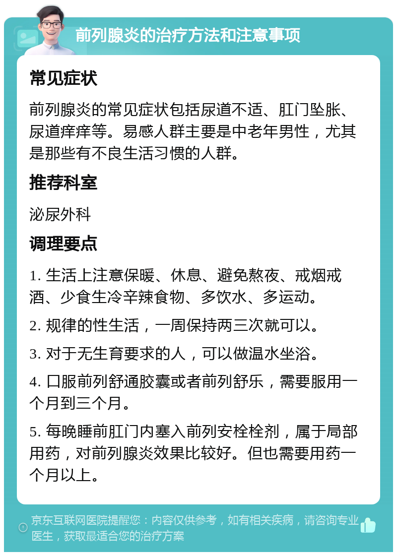 前列腺炎的治疗方法和注意事项 常见症状 前列腺炎的常见症状包括尿道不适、肛门坠胀、尿道痒痒等。易感人群主要是中老年男性，尤其是那些有不良生活习惯的人群。 推荐科室 泌尿外科 调理要点 1. 生活上注意保暖、休息、避免熬夜、戒烟戒酒、少食生冷辛辣食物、多饮水、多运动。 2. 规律的性生活，一周保持两三次就可以。 3. 对于无生育要求的人，可以做温水坐浴。 4. 口服前列舒通胶囊或者前列舒乐，需要服用一个月到三个月。 5. 每晚睡前肛门内塞入前列安栓栓剂，属于局部用药，对前列腺炎效果比较好。但也需要用药一个月以上。