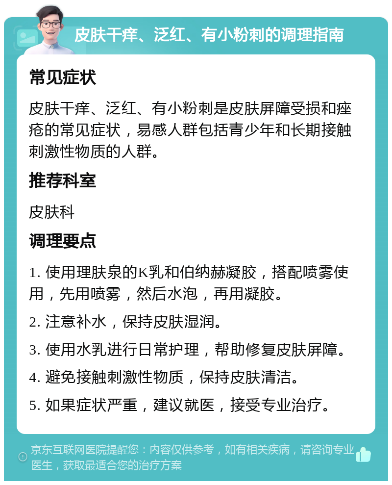 皮肤干痒、泛红、有小粉刺的调理指南 常见症状 皮肤干痒、泛红、有小粉刺是皮肤屏障受损和痤疮的常见症状，易感人群包括青少年和长期接触刺激性物质的人群。 推荐科室 皮肤科 调理要点 1. 使用理肤泉的K乳和伯纳赫凝胶，搭配喷雾使用，先用喷雾，然后水泡，再用凝胶。 2. 注意补水，保持皮肤湿润。 3. 使用水乳进行日常护理，帮助修复皮肤屏障。 4. 避免接触刺激性物质，保持皮肤清洁。 5. 如果症状严重，建议就医，接受专业治疗。