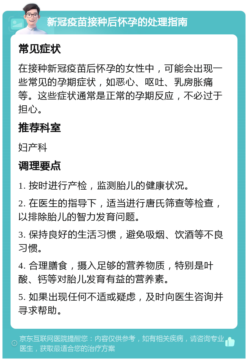 新冠疫苗接种后怀孕的处理指南 常见症状 在接种新冠疫苗后怀孕的女性中，可能会出现一些常见的孕期症状，如恶心、呕吐、乳房胀痛等。这些症状通常是正常的孕期反应，不必过于担心。 推荐科室 妇产科 调理要点 1. 按时进行产检，监测胎儿的健康状况。 2. 在医生的指导下，适当进行唐氏筛查等检查，以排除胎儿的智力发育问题。 3. 保持良好的生活习惯，避免吸烟、饮酒等不良习惯。 4. 合理膳食，摄入足够的营养物质，特别是叶酸、钙等对胎儿发育有益的营养素。 5. 如果出现任何不适或疑虑，及时向医生咨询并寻求帮助。