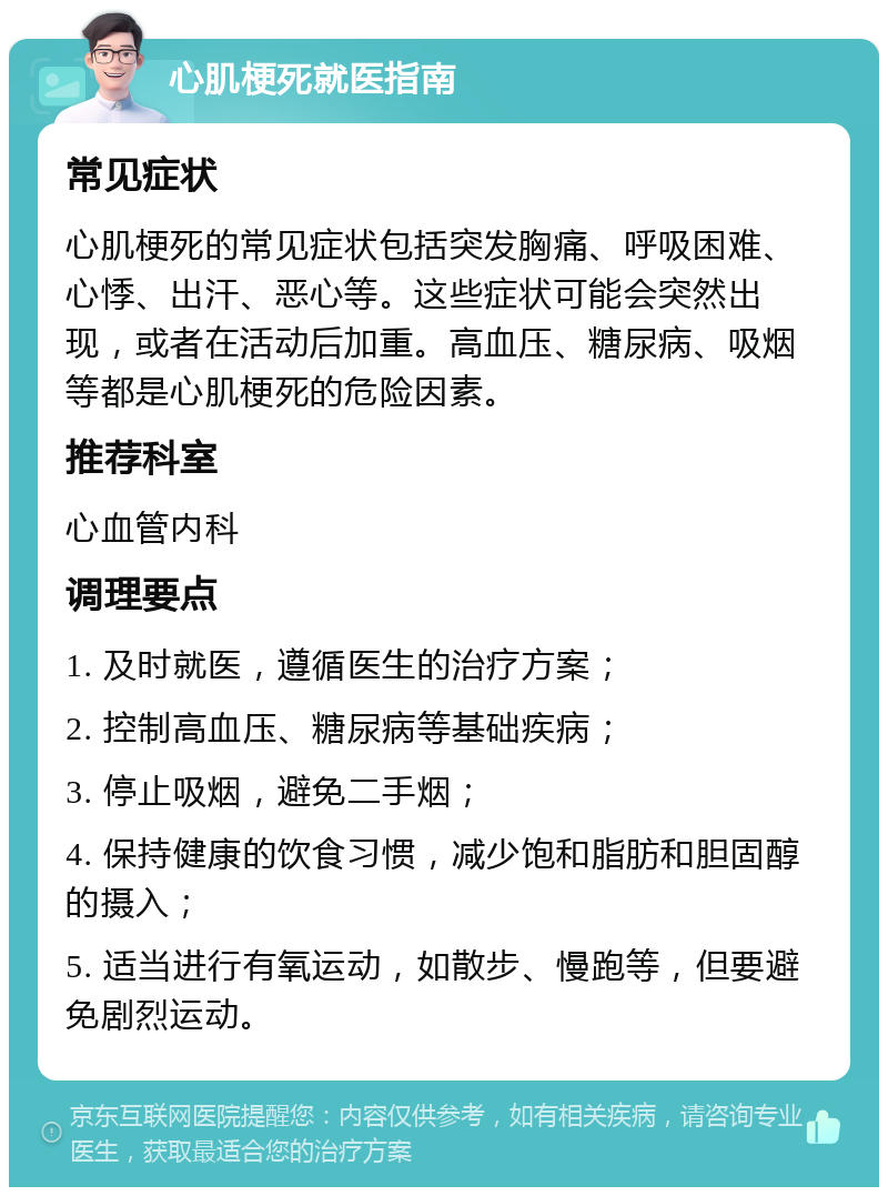 心肌梗死就医指南 常见症状 心肌梗死的常见症状包括突发胸痛、呼吸困难、心悸、出汗、恶心等。这些症状可能会突然出现，或者在活动后加重。高血压、糖尿病、吸烟等都是心肌梗死的危险因素。 推荐科室 心血管内科 调理要点 1. 及时就医，遵循医生的治疗方案； 2. 控制高血压、糖尿病等基础疾病； 3. 停止吸烟，避免二手烟； 4. 保持健康的饮食习惯，减少饱和脂肪和胆固醇的摄入； 5. 适当进行有氧运动，如散步、慢跑等，但要避免剧烈运动。