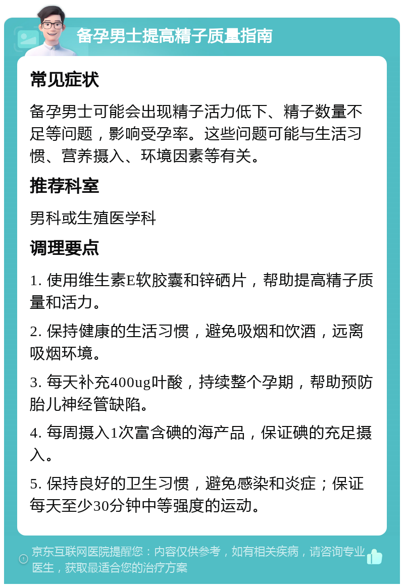 备孕男士提高精子质量指南 常见症状 备孕男士可能会出现精子活力低下、精子数量不足等问题，影响受孕率。这些问题可能与生活习惯、营养摄入、环境因素等有关。 推荐科室 男科或生殖医学科 调理要点 1. 使用维生素E软胶囊和锌硒片，帮助提高精子质量和活力。 2. 保持健康的生活习惯，避免吸烟和饮酒，远离吸烟环境。 3. 每天补充400ug叶酸，持续整个孕期，帮助预防胎儿神经管缺陷。 4. 每周摄入1次富含碘的海产品，保证碘的充足摄入。 5. 保持良好的卫生习惯，避免感染和炎症；保证每天至少30分钟中等强度的运动。