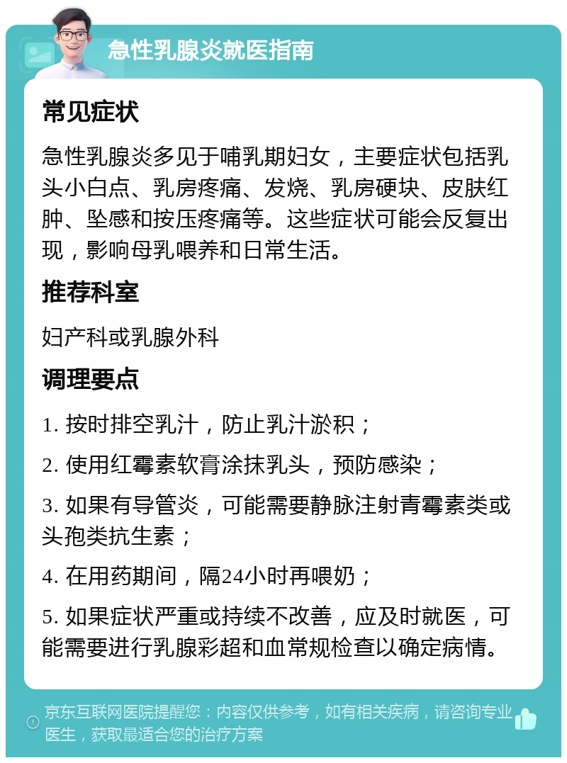 急性乳腺炎就医指南 常见症状 急性乳腺炎多见于哺乳期妇女，主要症状包括乳头小白点、乳房疼痛、发烧、乳房硬块、皮肤红肿、坠感和按压疼痛等。这些症状可能会反复出现，影响母乳喂养和日常生活。 推荐科室 妇产科或乳腺外科 调理要点 1. 按时排空乳汁，防止乳汁淤积； 2. 使用红霉素软膏涂抹乳头，预防感染； 3. 如果有导管炎，可能需要静脉注射青霉素类或头孢类抗生素； 4. 在用药期间，隔24小时再喂奶； 5. 如果症状严重或持续不改善，应及时就医，可能需要进行乳腺彩超和血常规检查以确定病情。