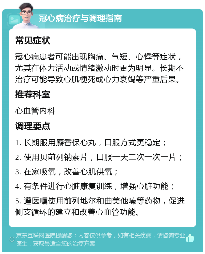 冠心病治疗与调理指南 常见症状 冠心病患者可能出现胸痛、气短、心悸等症状，尤其在体力活动或情绪激动时更为明显。长期不治疗可能导致心肌梗死或心力衰竭等严重后果。 推荐科室 心血管内科 调理要点 1. 长期服用麝香保心丸，口服方式更稳定； 2. 使用贝前列钠素片，口服一天三次一次一片； 3. 在家吸氧，改善心肌供氧； 4. 有条件进行心脏康复训练，增强心脏功能； 5. 遵医嘱使用前列地尔和曲美他嗪等药物，促进侧支循环的建立和改善心血管功能。