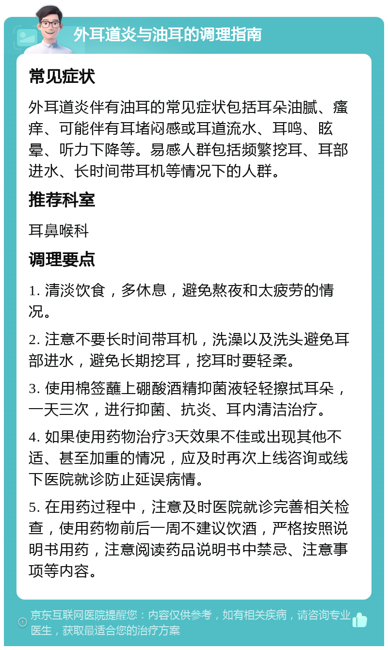 外耳道炎与油耳的调理指南 常见症状 外耳道炎伴有油耳的常见症状包括耳朵油腻、瘙痒、可能伴有耳堵闷感或耳道流水、耳鸣、眩晕、听力下降等。易感人群包括频繁挖耳、耳部进水、长时间带耳机等情况下的人群。 推荐科室 耳鼻喉科 调理要点 1. 清淡饮食，多休息，避免熬夜和太疲劳的情况。 2. 注意不要长时间带耳机，洗澡以及洗头避免耳部进水，避免长期挖耳，挖耳时要轻柔。 3. 使用棉签蘸上硼酸酒精抑菌液轻轻擦拭耳朵，一天三次，进行抑菌、抗炎、耳内清洁治疗。 4. 如果使用药物治疗3天效果不佳或出现其他不适、甚至加重的情况，应及时再次上线咨询或线下医院就诊防止延误病情。 5. 在用药过程中，注意及时医院就诊完善相关检查，使用药物前后一周不建议饮酒，严格按照说明书用药，注意阅读药品说明书中禁忌、注意事项等内容。