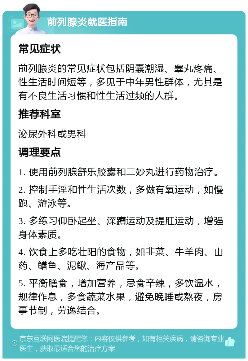 前列腺炎就医指南 常见症状 前列腺炎的常见症状包括阴囊潮湿、睾丸疼痛、性生活时间短等，多见于中年男性群体，尤其是有不良生活习惯和性生活过频的人群。 推荐科室 泌尿外科或男科 调理要点 1. 使用前列腺舒乐胶囊和二妙丸进行药物治疗。 2. 控制手淫和性生活次数，多做有氧运动，如慢跑、游泳等。 3. 多练习仰卧起坐、深蹲运动及提肛运动，增强身体素质。 4. 饮食上多吃壮阳的食物，如韭菜、牛羊肉、山药、鳝鱼、泥鳅、海产品等。 5. 平衡膳食，增加营养，忌食辛辣，多饮温水，规律作息，多食蔬菜水果，避免晚睡或熬夜，房事节制，劳逸结合。