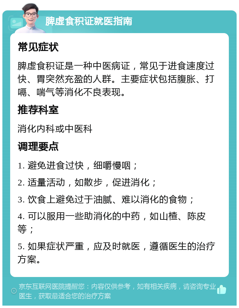 脾虚食积证就医指南 常见症状 脾虚食积证是一种中医病证，常见于进食速度过快、胃突然充盈的人群。主要症状包括腹胀、打嗝、喘气等消化不良表现。 推荐科室 消化内科或中医科 调理要点 1. 避免进食过快，细嚼慢咽； 2. 适量活动，如散步，促进消化； 3. 饮食上避免过于油腻、难以消化的食物； 4. 可以服用一些助消化的中药，如山楂、陈皮等； 5. 如果症状严重，应及时就医，遵循医生的治疗方案。