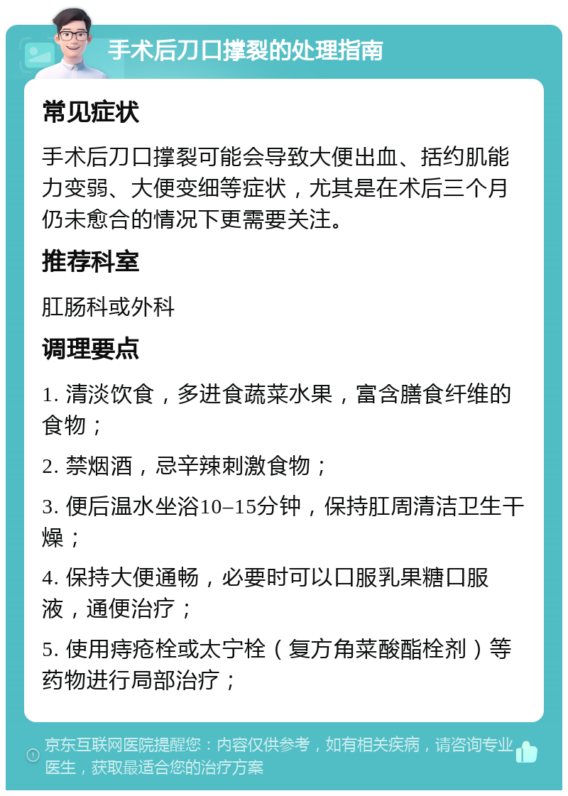 手术后刀口撑裂的处理指南 常见症状 手术后刀口撑裂可能会导致大便出血、括约肌能力变弱、大便变细等症状，尤其是在术后三个月仍未愈合的情况下更需要关注。 推荐科室 肛肠科或外科 调理要点 1. 清淡饮食，多进食蔬菜水果，富含膳食纤维的食物； 2. 禁烟酒，忌辛辣刺激食物； 3. 便后温水坐浴10–15分钟，保持肛周清洁卫生干燥； 4. 保持大便通畅，必要时可以口服乳果糖口服液，通便治疗； 5. 使用痔疮栓或太宁栓（复方角菜酸酯栓剂）等药物进行局部治疗；