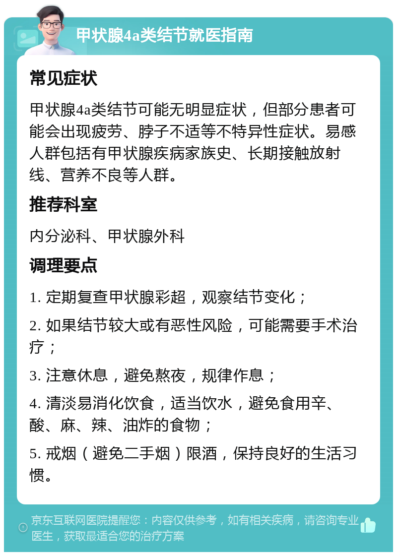 甲状腺4a类结节就医指南 常见症状 甲状腺4a类结节可能无明显症状，但部分患者可能会出现疲劳、脖子不适等不特异性症状。易感人群包括有甲状腺疾病家族史、长期接触放射线、营养不良等人群。 推荐科室 内分泌科、甲状腺外科 调理要点 1. 定期复查甲状腺彩超，观察结节变化； 2. 如果结节较大或有恶性风险，可能需要手术治疗； 3. 注意休息，避免熬夜，规律作息； 4. 清淡易消化饮食，适当饮水，避免食用辛、酸、麻、辣、油炸的食物； 5. 戒烟（避免二手烟）限酒，保持良好的生活习惯。