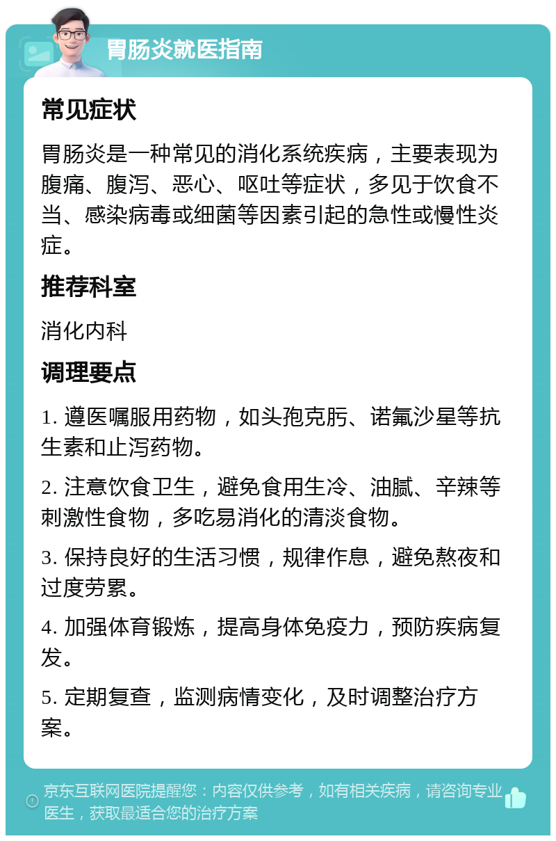 胃肠炎就医指南 常见症状 胃肠炎是一种常见的消化系统疾病，主要表现为腹痛、腹泻、恶心、呕吐等症状，多见于饮食不当、感染病毒或细菌等因素引起的急性或慢性炎症。 推荐科室 消化内科 调理要点 1. 遵医嘱服用药物，如头孢克肟、诺氟沙星等抗生素和止泻药物。 2. 注意饮食卫生，避免食用生冷、油腻、辛辣等刺激性食物，多吃易消化的清淡食物。 3. 保持良好的生活习惯，规律作息，避免熬夜和过度劳累。 4. 加强体育锻炼，提高身体免疫力，预防疾病复发。 5. 定期复查，监测病情变化，及时调整治疗方案。