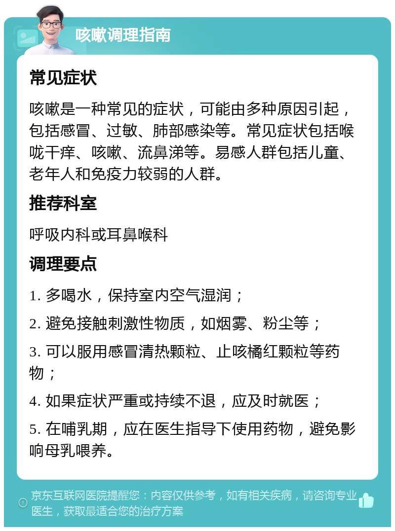 咳嗽调理指南 常见症状 咳嗽是一种常见的症状，可能由多种原因引起，包括感冒、过敏、肺部感染等。常见症状包括喉咙干痒、咳嗽、流鼻涕等。易感人群包括儿童、老年人和免疫力较弱的人群。 推荐科室 呼吸内科或耳鼻喉科 调理要点 1. 多喝水，保持室内空气湿润； 2. 避免接触刺激性物质，如烟雾、粉尘等； 3. 可以服用感冒清热颗粒、止咳橘红颗粒等药物； 4. 如果症状严重或持续不退，应及时就医； 5. 在哺乳期，应在医生指导下使用药物，避免影响母乳喂养。