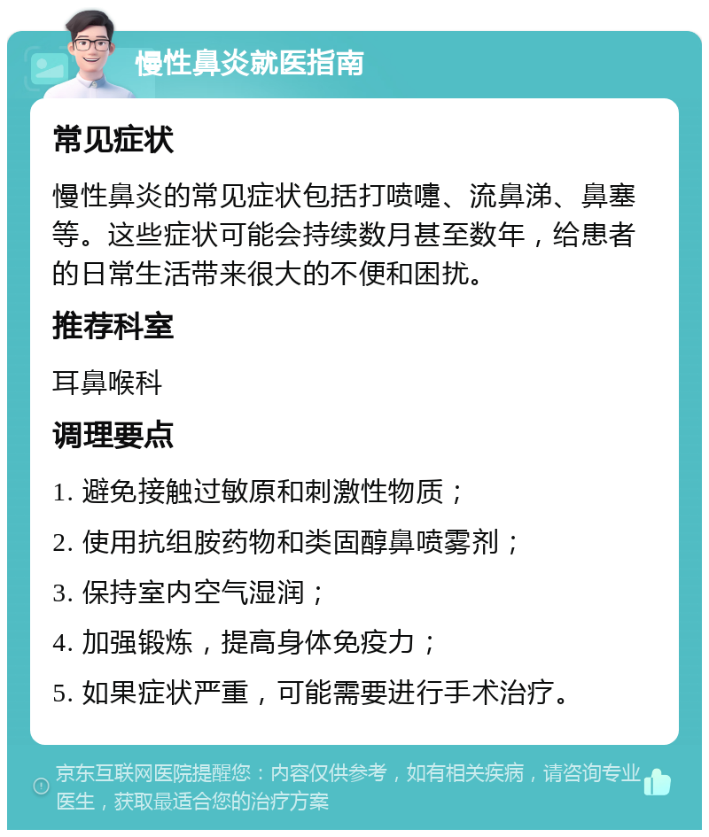 慢性鼻炎就医指南 常见症状 慢性鼻炎的常见症状包括打喷嚏、流鼻涕、鼻塞等。这些症状可能会持续数月甚至数年，给患者的日常生活带来很大的不便和困扰。 推荐科室 耳鼻喉科 调理要点 1. 避免接触过敏原和刺激性物质； 2. 使用抗组胺药物和类固醇鼻喷雾剂； 3. 保持室内空气湿润； 4. 加强锻炼，提高身体免疫力； 5. 如果症状严重，可能需要进行手术治疗。