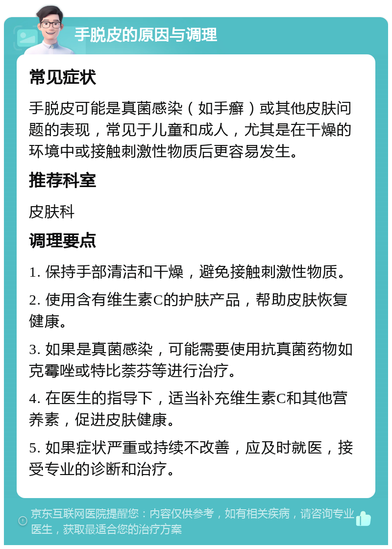 手脱皮的原因与调理 常见症状 手脱皮可能是真菌感染（如手癣）或其他皮肤问题的表现，常见于儿童和成人，尤其是在干燥的环境中或接触刺激性物质后更容易发生。 推荐科室 皮肤科 调理要点 1. 保持手部清洁和干燥，避免接触刺激性物质。 2. 使用含有维生素C的护肤产品，帮助皮肤恢复健康。 3. 如果是真菌感染，可能需要使用抗真菌药物如克霉唑或特比萘芬等进行治疗。 4. 在医生的指导下，适当补充维生素C和其他营养素，促进皮肤健康。 5. 如果症状严重或持续不改善，应及时就医，接受专业的诊断和治疗。