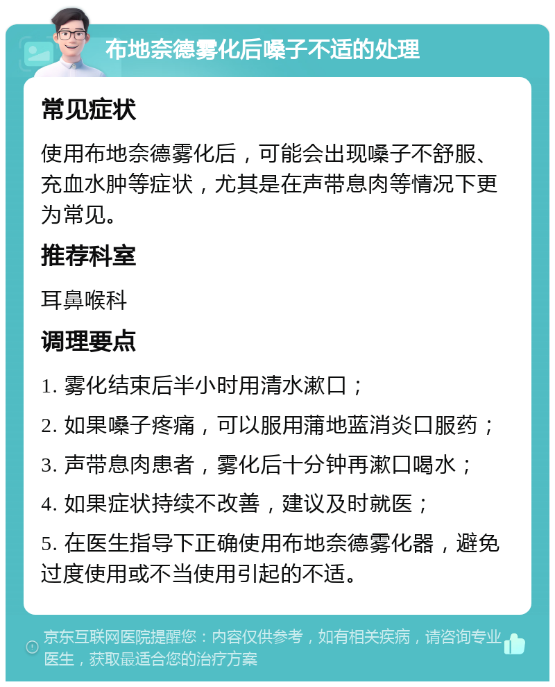 布地奈德雾化后嗓子不适的处理 常见症状 使用布地奈德雾化后，可能会出现嗓子不舒服、充血水肿等症状，尤其是在声带息肉等情况下更为常见。 推荐科室 耳鼻喉科 调理要点 1. 雾化结束后半小时用清水漱口； 2. 如果嗓子疼痛，可以服用蒲地蓝消炎口服药； 3. 声带息肉患者，雾化后十分钟再漱口喝水； 4. 如果症状持续不改善，建议及时就医； 5. 在医生指导下正确使用布地奈德雾化器，避免过度使用或不当使用引起的不适。