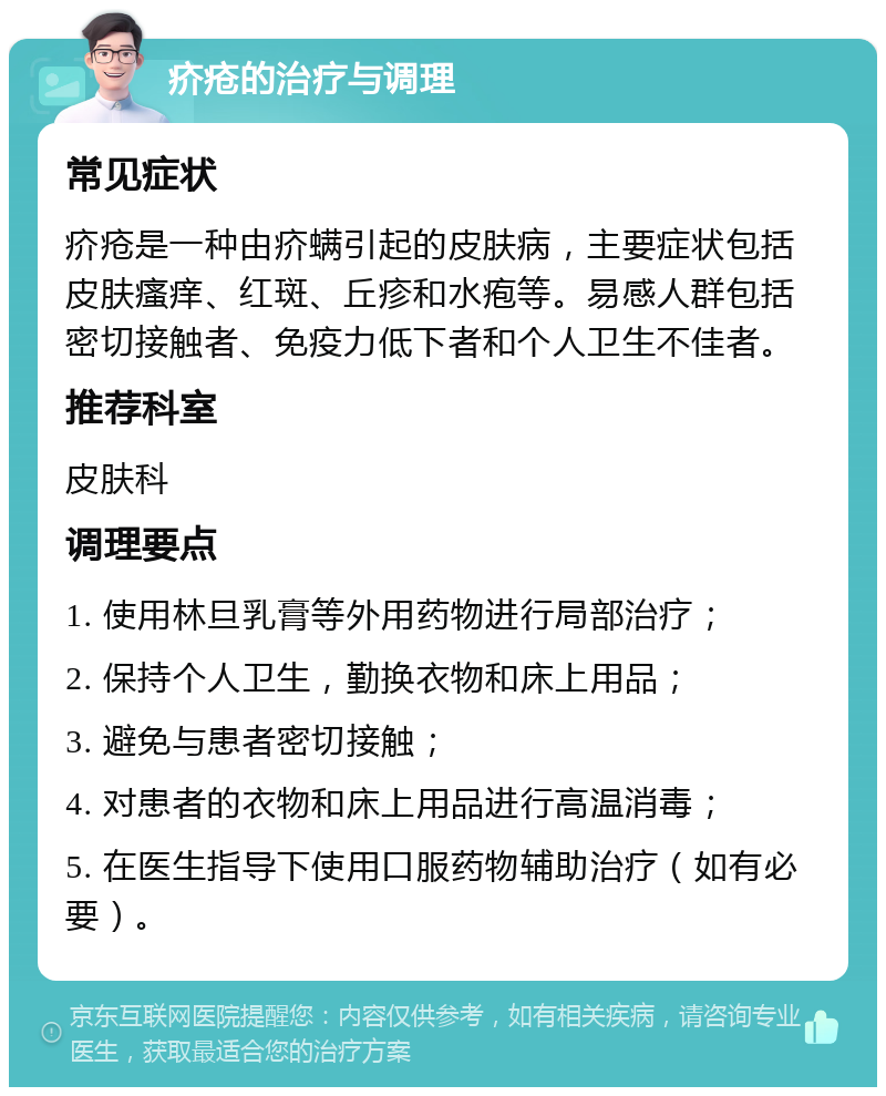 疥疮的治疗与调理 常见症状 疥疮是一种由疥螨引起的皮肤病，主要症状包括皮肤瘙痒、红斑、丘疹和水疱等。易感人群包括密切接触者、免疫力低下者和个人卫生不佳者。 推荐科室 皮肤科 调理要点 1. 使用林旦乳膏等外用药物进行局部治疗； 2. 保持个人卫生，勤换衣物和床上用品； 3. 避免与患者密切接触； 4. 对患者的衣物和床上用品进行高温消毒； 5. 在医生指导下使用口服药物辅助治疗（如有必要）。