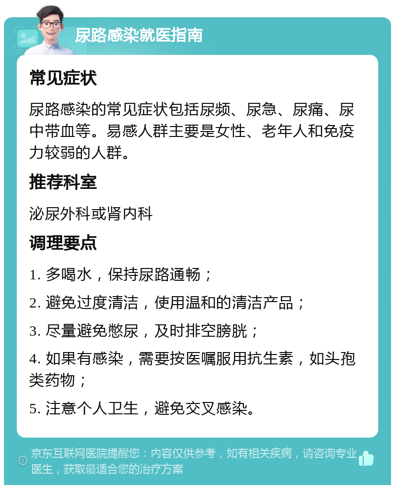 尿路感染就医指南 常见症状 尿路感染的常见症状包括尿频、尿急、尿痛、尿中带血等。易感人群主要是女性、老年人和免疫力较弱的人群。 推荐科室 泌尿外科或肾内科 调理要点 1. 多喝水，保持尿路通畅； 2. 避免过度清洁，使用温和的清洁产品； 3. 尽量避免憋尿，及时排空膀胱； 4. 如果有感染，需要按医嘱服用抗生素，如头孢类药物； 5. 注意个人卫生，避免交叉感染。