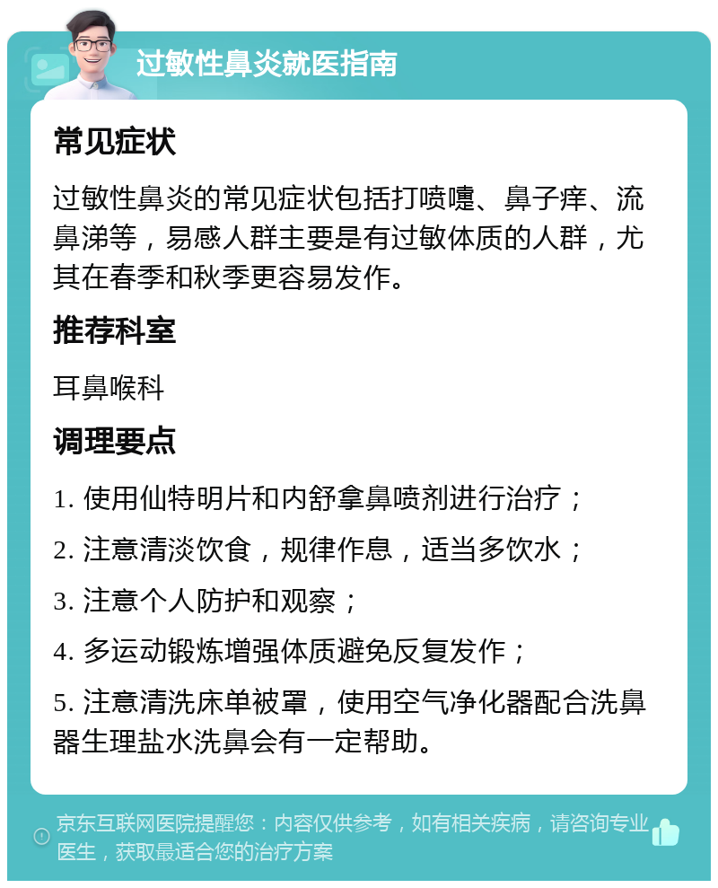 过敏性鼻炎就医指南 常见症状 过敏性鼻炎的常见症状包括打喷嚏、鼻子痒、流鼻涕等，易感人群主要是有过敏体质的人群，尤其在春季和秋季更容易发作。 推荐科室 耳鼻喉科 调理要点 1. 使用仙特明片和内舒拿鼻喷剂进行治疗； 2. 注意清淡饮食，规律作息，适当多饮水； 3. 注意个人防护和观察； 4. 多运动锻炼增强体质避免反复发作； 5. 注意清洗床单被罩，使用空气净化器配合洗鼻器生理盐水洗鼻会有一定帮助。