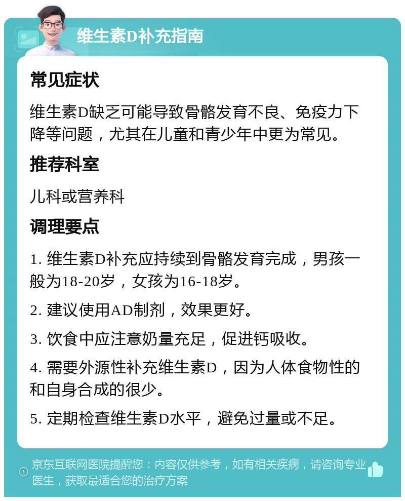 维生素D补充指南 常见症状 维生素D缺乏可能导致骨骼发育不良、免疫力下降等问题，尤其在儿童和青少年中更为常见。 推荐科室 儿科或营养科 调理要点 1. 维生素D补充应持续到骨骼发育完成，男孩一般为18-20岁，女孩为16-18岁。 2. 建议使用AD制剂，效果更好。 3. 饮食中应注意奶量充足，促进钙吸收。 4. 需要外源性补充维生素D，因为人体食物性的和自身合成的很少。 5. 定期检查维生素D水平，避免过量或不足。