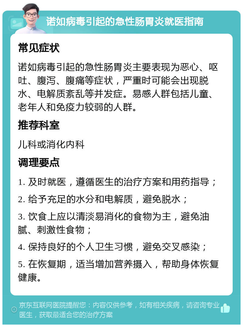 诺如病毒引起的急性肠胃炎就医指南 常见症状 诺如病毒引起的急性肠胃炎主要表现为恶心、呕吐、腹泻、腹痛等症状，严重时可能会出现脱水、电解质紊乱等并发症。易感人群包括儿童、老年人和免疫力较弱的人群。 推荐科室 儿科或消化内科 调理要点 1. 及时就医，遵循医生的治疗方案和用药指导； 2. 给予充足的水分和电解质，避免脱水； 3. 饮食上应以清淡易消化的食物为主，避免油腻、刺激性食物； 4. 保持良好的个人卫生习惯，避免交叉感染； 5. 在恢复期，适当增加营养摄入，帮助身体恢复健康。