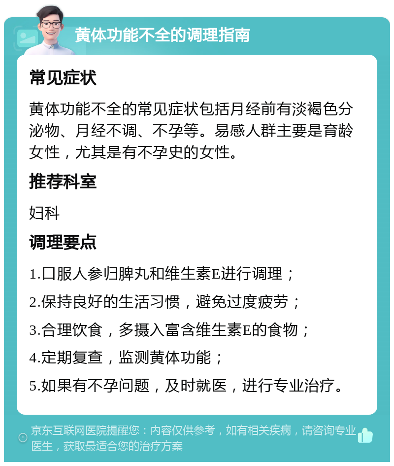 黄体功能不全的调理指南 常见症状 黄体功能不全的常见症状包括月经前有淡褐色分泌物、月经不调、不孕等。易感人群主要是育龄女性，尤其是有不孕史的女性。 推荐科室 妇科 调理要点 1.口服人参归脾丸和维生素E进行调理； 2.保持良好的生活习惯，避免过度疲劳； 3.合理饮食，多摄入富含维生素E的食物； 4.定期复查，监测黄体功能； 5.如果有不孕问题，及时就医，进行专业治疗。