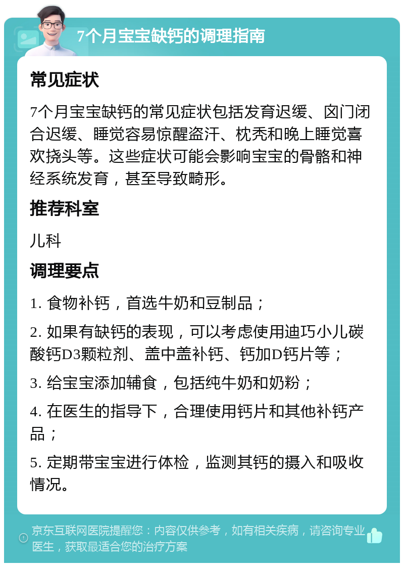 7个月宝宝缺钙的调理指南 常见症状 7个月宝宝缺钙的常见症状包括发育迟缓、囟门闭合迟缓、睡觉容易惊醒盗汗、枕秃和晚上睡觉喜欢挠头等。这些症状可能会影响宝宝的骨骼和神经系统发育，甚至导致畸形。 推荐科室 儿科 调理要点 1. 食物补钙，首选牛奶和豆制品； 2. 如果有缺钙的表现，可以考虑使用迪巧小儿碳酸钙D3颗粒剂、盖中盖补钙、钙加D钙片等； 3. 给宝宝添加辅食，包括纯牛奶和奶粉； 4. 在医生的指导下，合理使用钙片和其他补钙产品； 5. 定期带宝宝进行体检，监测其钙的摄入和吸收情况。