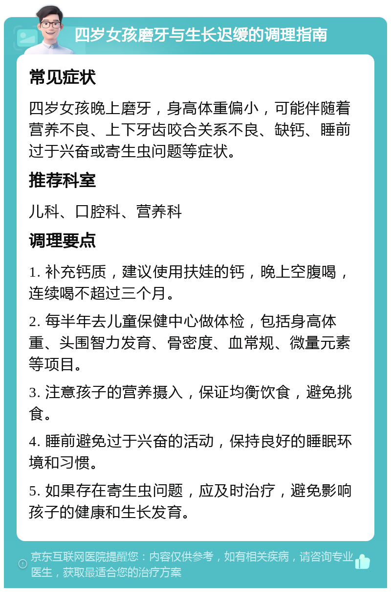 四岁女孩磨牙与生长迟缓的调理指南 常见症状 四岁女孩晚上磨牙，身高体重偏小，可能伴随着营养不良、上下牙齿咬合关系不良、缺钙、睡前过于兴奋或寄生虫问题等症状。 推荐科室 儿科、口腔科、营养科 调理要点 1. 补充钙质，建议使用扶娃的钙，晚上空腹喝，连续喝不超过三个月。 2. 每半年去儿童保健中心做体检，包括身高体重、头围智力发育、骨密度、血常规、微量元素等项目。 3. 注意孩子的营养摄入，保证均衡饮食，避免挑食。 4. 睡前避免过于兴奋的活动，保持良好的睡眠环境和习惯。 5. 如果存在寄生虫问题，应及时治疗，避免影响孩子的健康和生长发育。