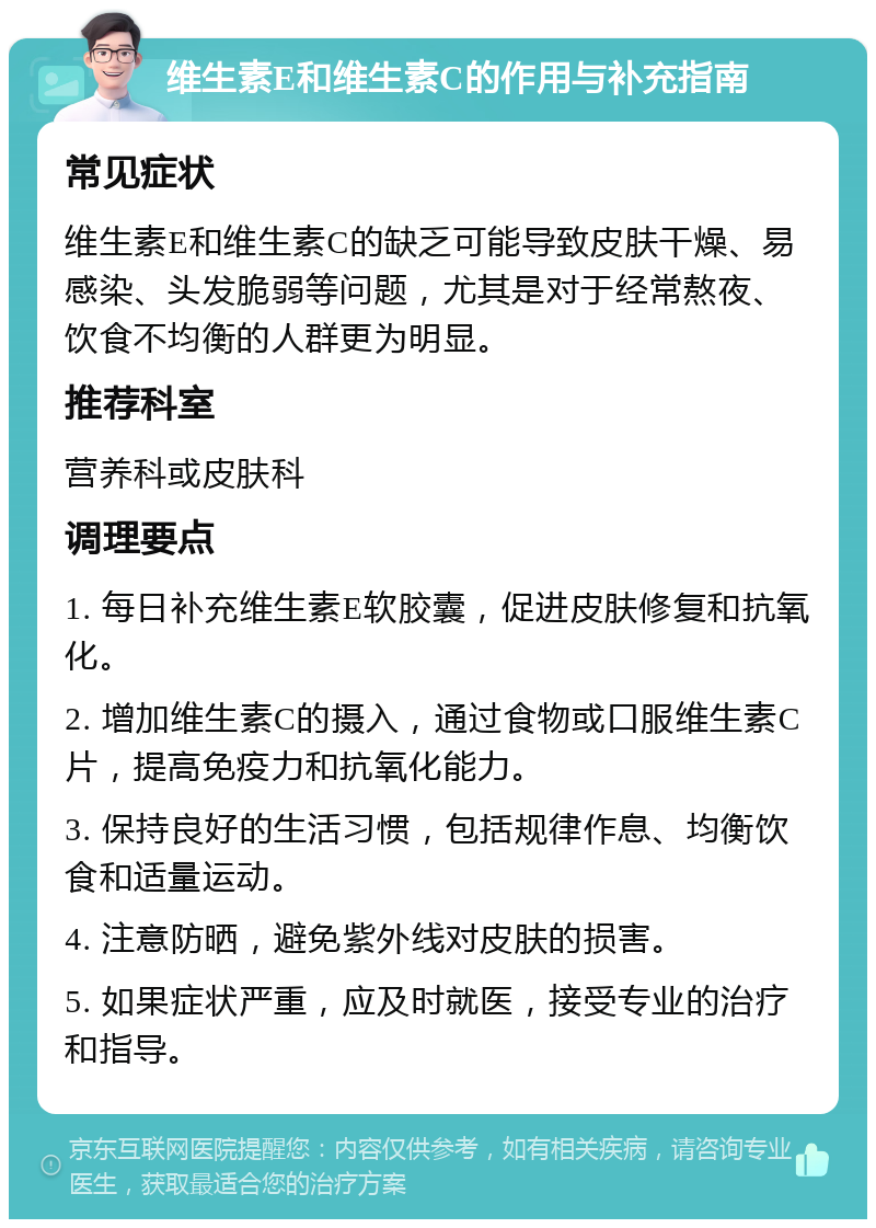 维生素E和维生素C的作用与补充指南 常见症状 维生素E和维生素C的缺乏可能导致皮肤干燥、易感染、头发脆弱等问题，尤其是对于经常熬夜、饮食不均衡的人群更为明显。 推荐科室 营养科或皮肤科 调理要点 1. 每日补充维生素E软胶囊，促进皮肤修复和抗氧化。 2. 增加维生素C的摄入，通过食物或口服维生素C片，提高免疫力和抗氧化能力。 3. 保持良好的生活习惯，包括规律作息、均衡饮食和适量运动。 4. 注意防晒，避免紫外线对皮肤的损害。 5. 如果症状严重，应及时就医，接受专业的治疗和指导。