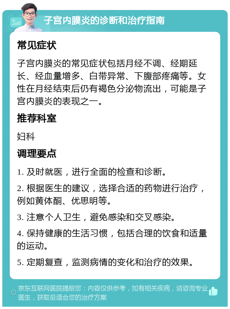 子宫内膜炎的诊断和治疗指南 常见症状 子宫内膜炎的常见症状包括月经不调、经期延长、经血量增多、白带异常、下腹部疼痛等。女性在月经结束后仍有褐色分泌物流出，可能是子宫内膜炎的表现之一。 推荐科室 妇科 调理要点 1. 及时就医，进行全面的检查和诊断。 2. 根据医生的建议，选择合适的药物进行治疗，例如黄体酮、优思明等。 3. 注意个人卫生，避免感染和交叉感染。 4. 保持健康的生活习惯，包括合理的饮食和适量的运动。 5. 定期复查，监测病情的变化和治疗的效果。