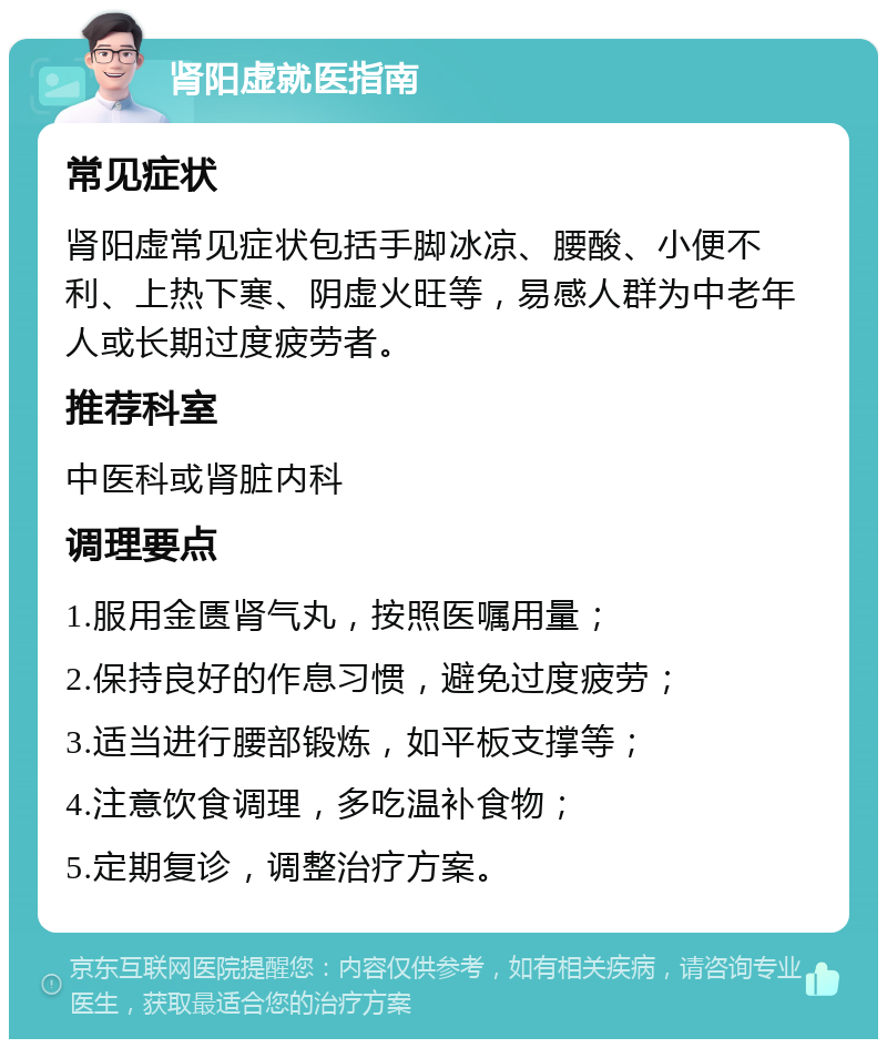 肾阳虚就医指南 常见症状 肾阳虚常见症状包括手脚冰凉、腰酸、小便不利、上热下寒、阴虚火旺等，易感人群为中老年人或长期过度疲劳者。 推荐科室 中医科或肾脏内科 调理要点 1.服用金匮肾气丸，按照医嘱用量； 2.保持良好的作息习惯，避免过度疲劳； 3.适当进行腰部锻炼，如平板支撑等； 4.注意饮食调理，多吃温补食物； 5.定期复诊，调整治疗方案。