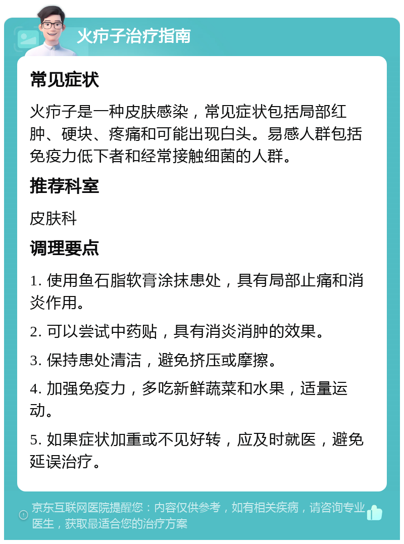 火疖子治疗指南 常见症状 火疖子是一种皮肤感染，常见症状包括局部红肿、硬块、疼痛和可能出现白头。易感人群包括免疫力低下者和经常接触细菌的人群。 推荐科室 皮肤科 调理要点 1. 使用鱼石脂软膏涂抹患处，具有局部止痛和消炎作用。 2. 可以尝试中药贴，具有消炎消肿的效果。 3. 保持患处清洁，避免挤压或摩擦。 4. 加强免疫力，多吃新鲜蔬菜和水果，适量运动。 5. 如果症状加重或不见好转，应及时就医，避免延误治疗。